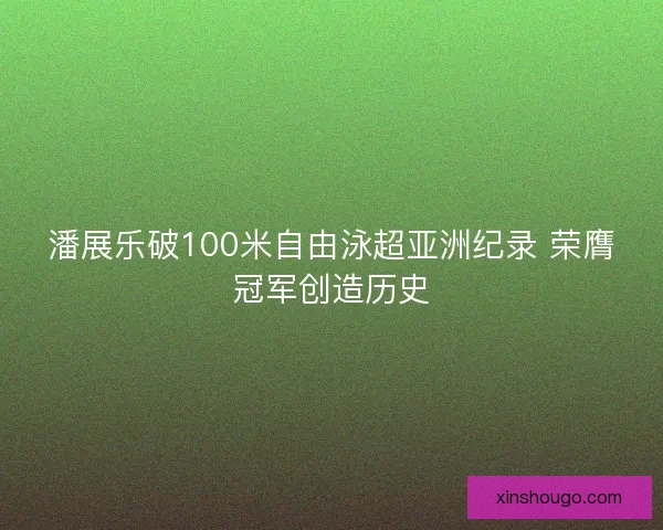 潘展乐破100米自由泳超亚洲纪录 荣膺冠军创造历史
