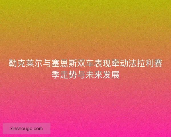 勒克莱尔与塞恩斯双车表现牵动法拉利赛季走势与未来发展