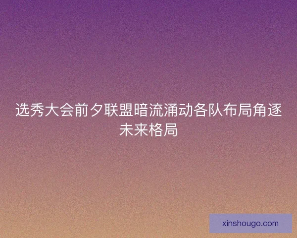 选秀大会前夕联盟暗流涌动各队布局角逐未来格局