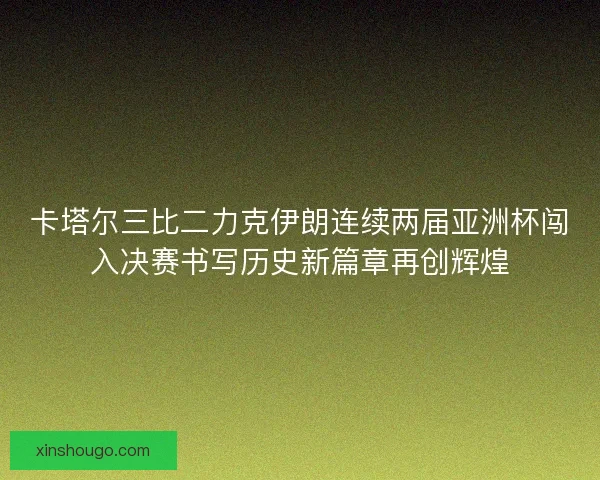 卡塔尔三比二力克伊朗连续两届亚洲杯闯入决赛书写历史新篇章再创辉煌